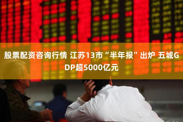 股票配资咨询行情 江苏13市“半年报”出炉 五城GDP超5000亿元