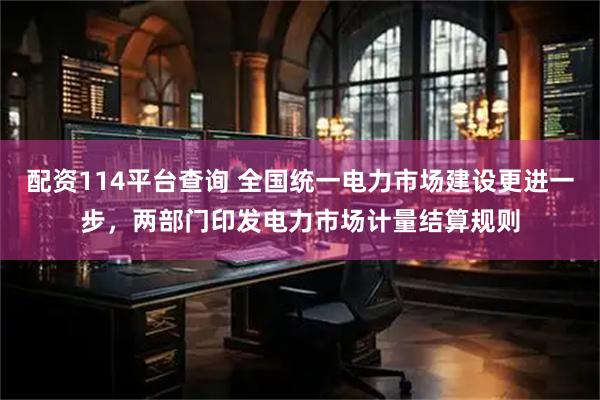 配资114平台查询 全国统一电力市场建设更进一步，两部门印发电力市场计量结算规则