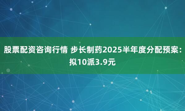 股票配资咨询行情 步长制药2025半年度分配预案：拟10派3.9元