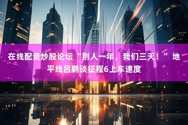 在线配资炒股论坛 “别人一年，我们三天！” 地平线吕鹏谈征程6上车速度