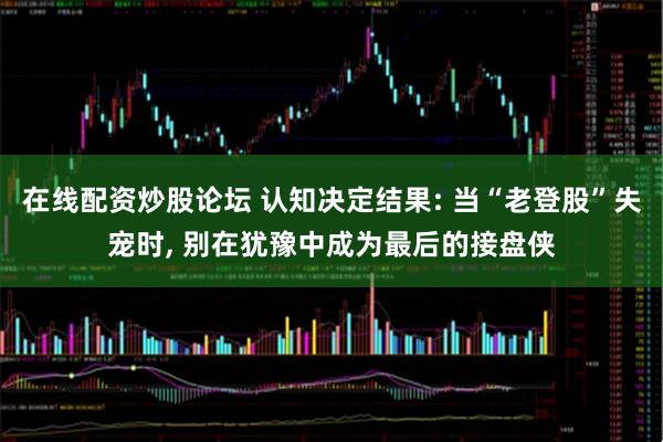 在线配资炒股论坛 认知决定结果: 当“老登股”失宠时, 别在犹豫中成为最后的接盘侠