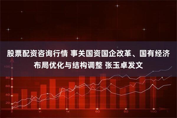 股票配资咨询行情 事关国资国企改革、国有经济布局优化与结构调整 张玉卓发文